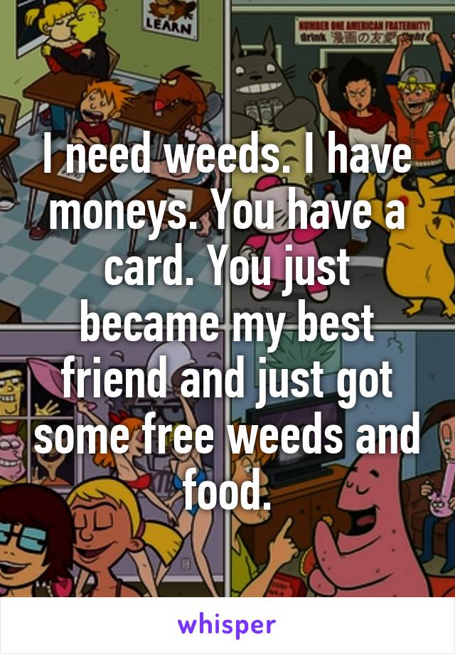 I need weeds. I have moneys. You have a card. You just became my best friend and just got some free weeds and food.