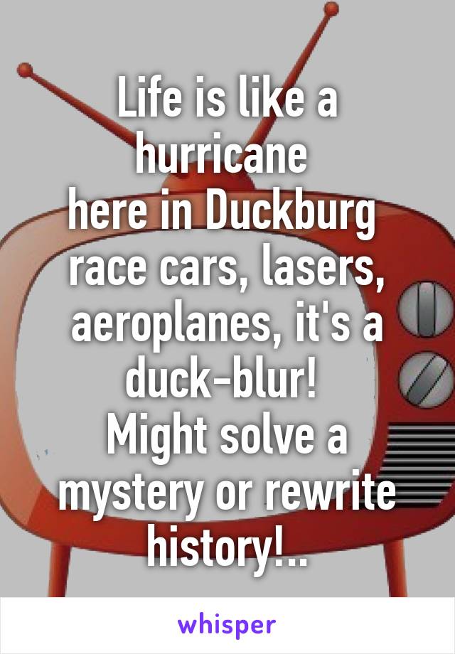 Life is like a hurricane 
here in Duckburg 
race cars, lasers, aeroplanes, it's a duck-blur! 
Might solve a mystery or rewrite history!..