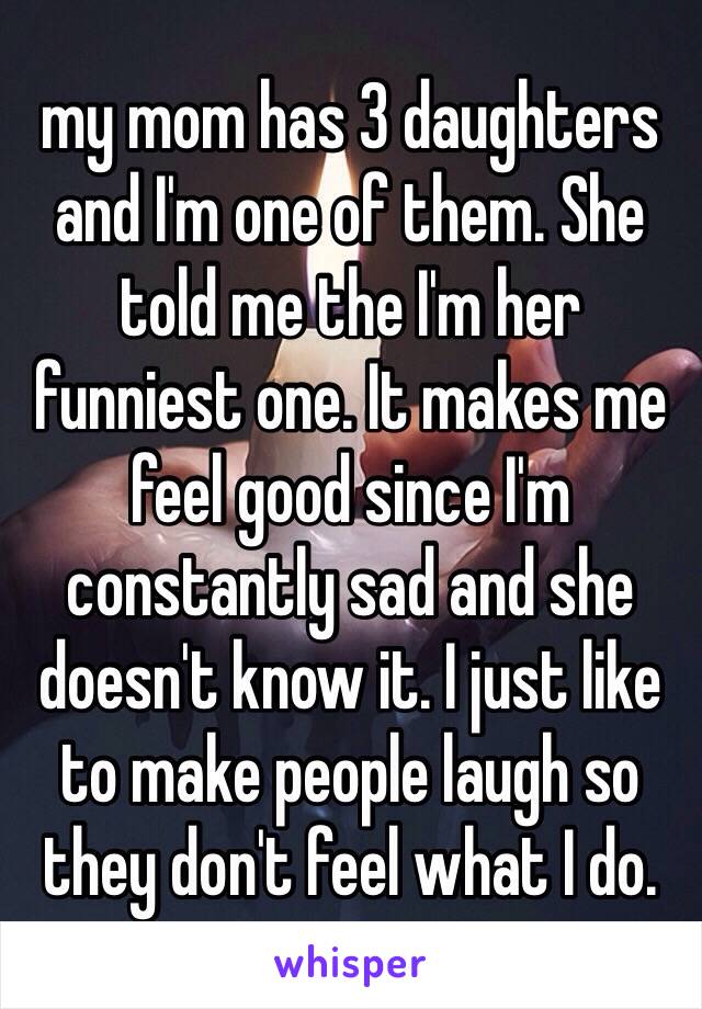 my mom has 3 daughters and I'm one of them. She told me the I'm her funniest one. It makes me feel good since I'm constantly sad and she doesn't know it. I just like to make people laugh so they don't feel what I do. 