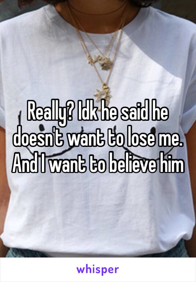 Really? Idk he said he doesn't want to lose me. And I want to believe him