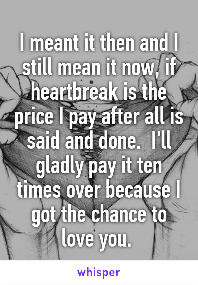 I meant it then and I still mean it now, if heartbreak is the price I pay after all is said and done.  I'll gladly pay it ten times over because I got the chance to love you. 