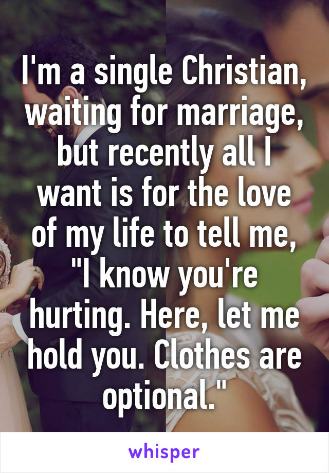 I'm a single Christian, waiting for marriage, but recently all I want is for the love of my life to tell me, "I know you're hurting. Here, let me hold you. Clothes are optional."