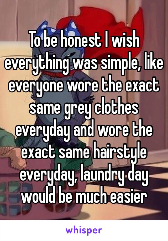 To be honest I wish everything was simple, like everyone wore the exact same grey clothes everyday and wore the exact same hairstyle everyday, laundry day would be much easier