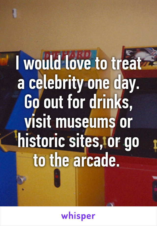 I would love to treat a celebrity one day. Go out for drinks, visit museums or historic sites, or go to the arcade. 