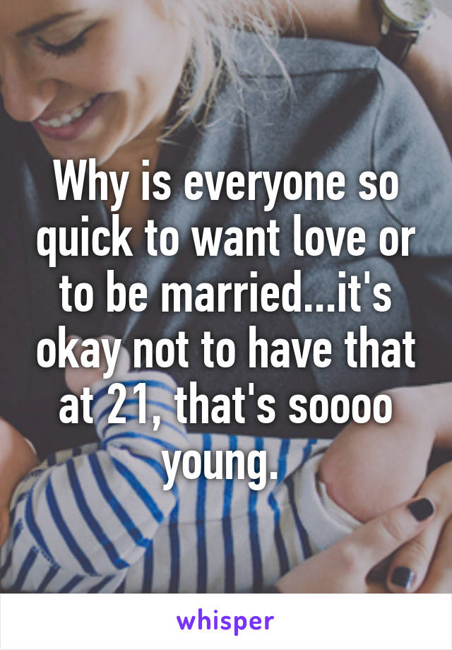 Why is everyone so quick to want love or to be married...it's okay not to have that at 21, that's soooo young. 