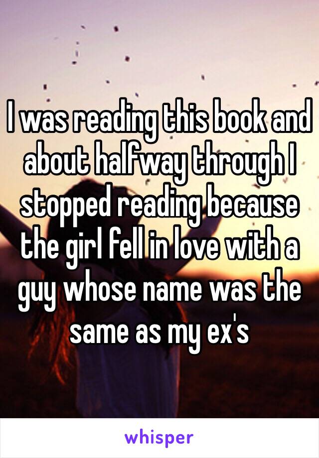 I was reading this book and about halfway through I stopped reading because the girl fell in love with a guy whose name was the same as my ex's 