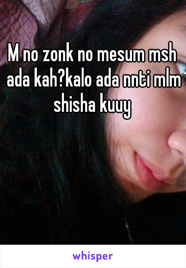 M no zonk no mesum msh ada kah?kalo ada nnti mlm shisha kuuy 