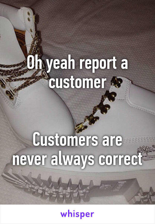 Oh yeah report a customer


Customers are never always correct