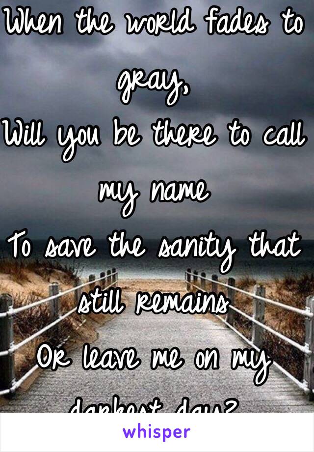 When the world fades to gray,
Will you be there to call my name
To save the sanity that still remains
Or leave me on my darkest day?