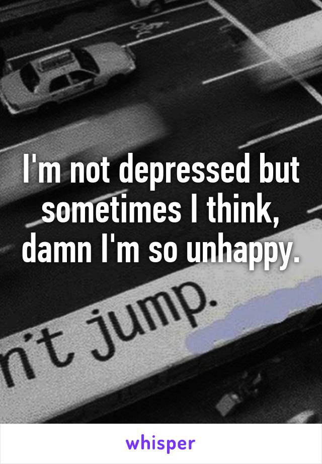 I'm not depressed but sometimes I think, damn I'm so unhappy. 