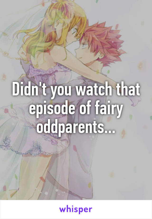 Didn't you watch that episode of fairy oddparents...