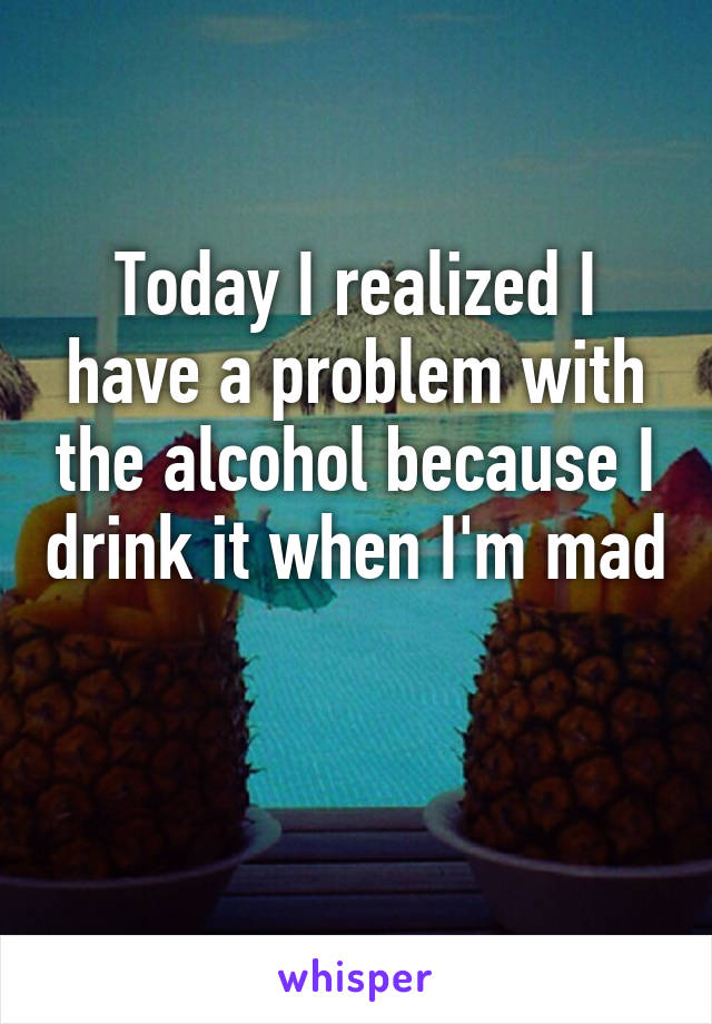 Today I realized I have a problem with the alcohol because I drink it when I'm mad 
