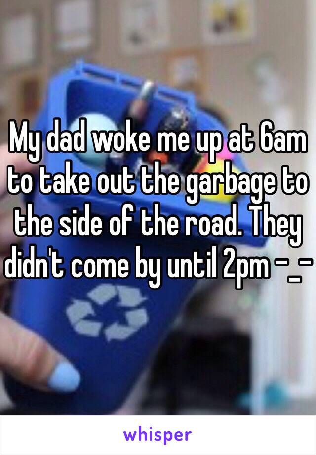 My dad woke me up at 6am to take out the garbage to the side of the road. They didn't come by until 2pm -_- 