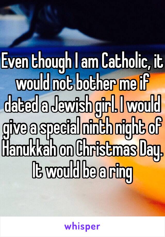 Even though I am Catholic, it would not bother me if dated a Jewish girl. I would give a special ninth night of Hanukkah on Christmas Day. It would be a ring    