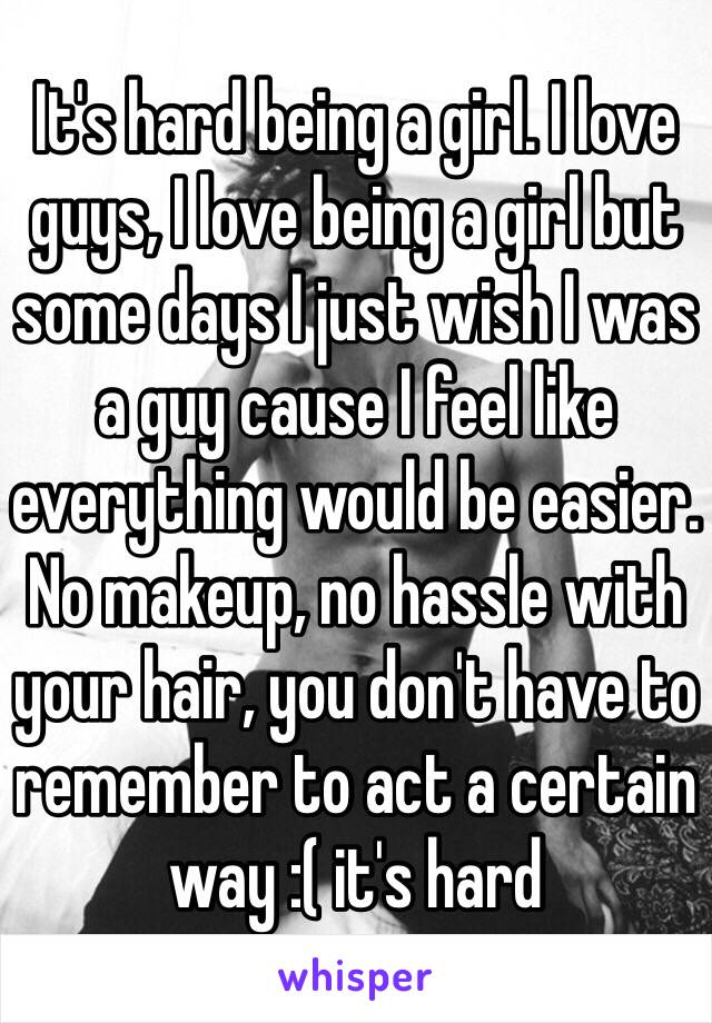 It's hard being a girl. I love guys, I love being a girl but some days I just wish I was a guy cause I feel like everything would be easier. No makeup, no hassle with your hair, you don't have to remember to act a certain way :( it's hard