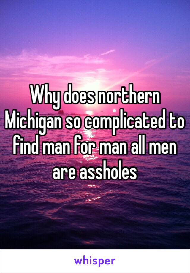 Why does northern Michigan so complicated to find man for man all men are assholes 