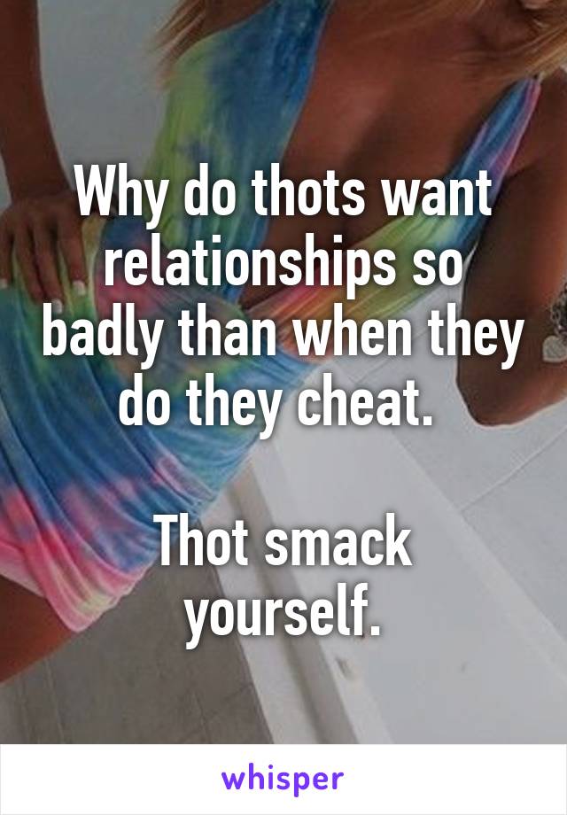 Why do thots want relationships so badly than when they do they cheat. 
 
Thot smack yourself.