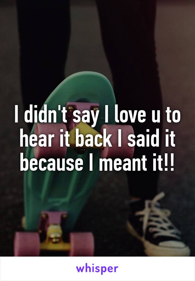 I didn't say I love u to hear it back I said it because I meant it!!