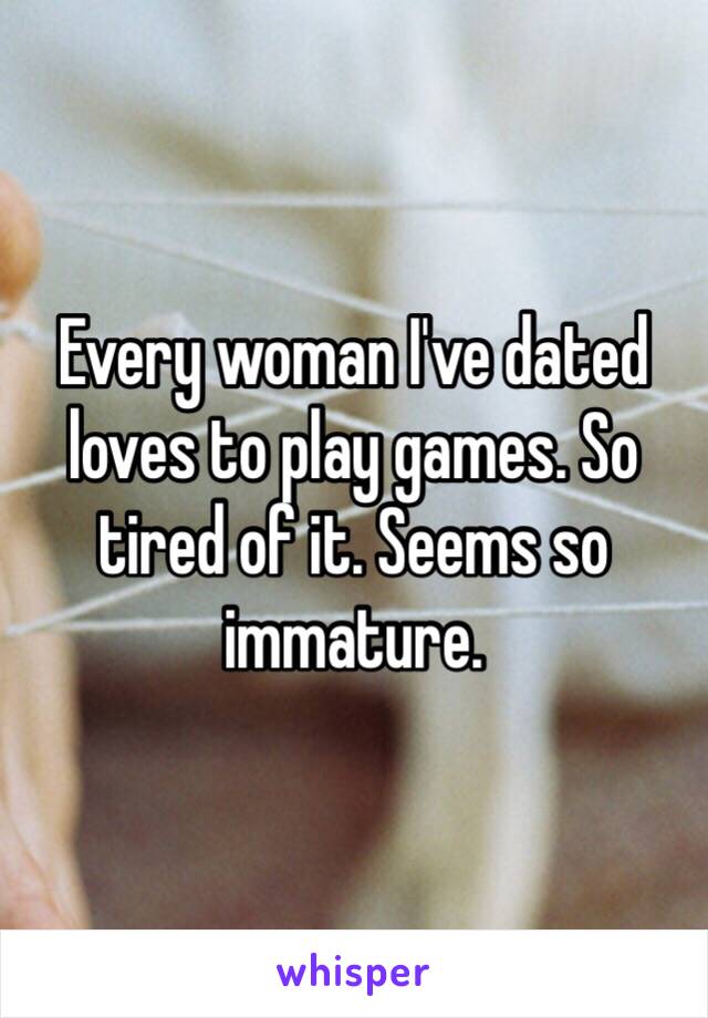 Every woman I've dated loves to play games. So tired of it. Seems so immature.