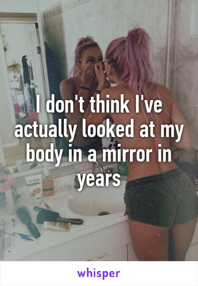 I don't think I've actually looked at my body in a mirror in years