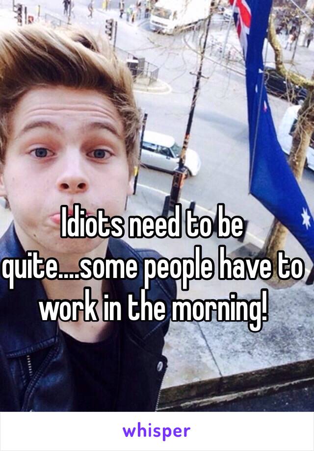 Idiots need to be quite....some people have to work in the morning!