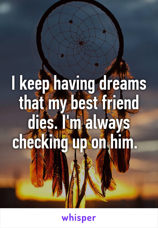 I keep having dreams that my best friend dies. I'm always checking up on him.  