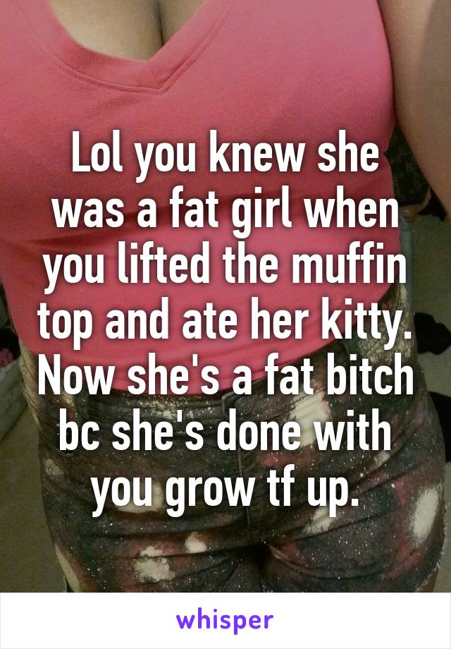 Lol you knew she was a fat girl when you lifted the muffin top and ate her kitty. Now she's a fat bitch bc she's done with you grow tf up.