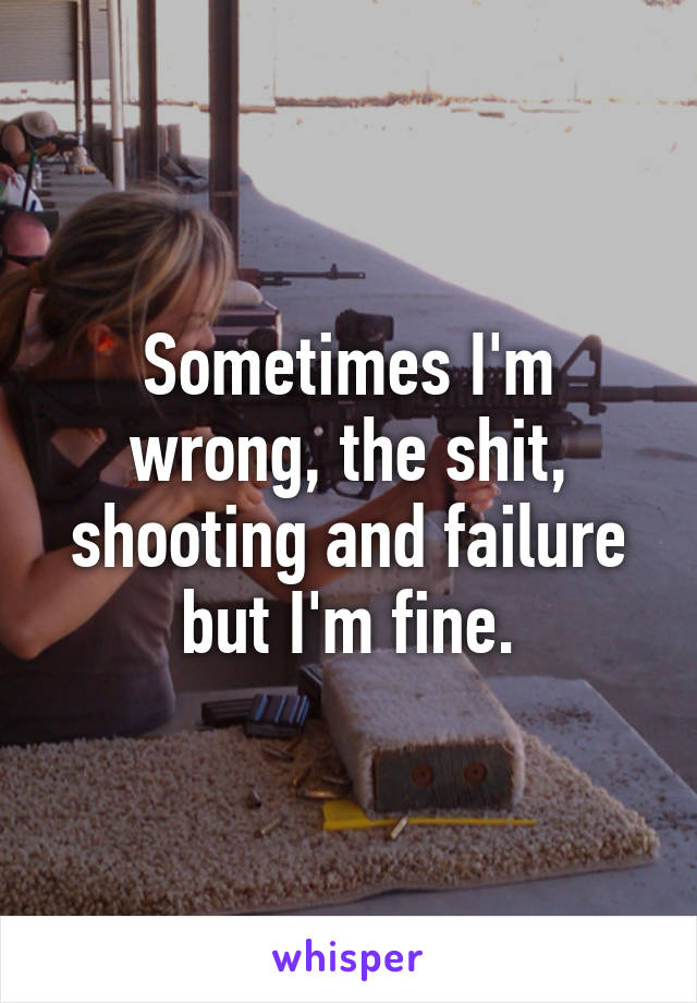 Sometimes I'm wrong, the shit, shooting and failure but I'm fine.