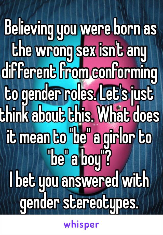  Believing you were born as the wrong sex isn't any different from conforming to gender roles. Let's just think about this. What does it mean to "be" a girlor to "be" a boy"? 
I bet you answered with gender stereotypes.