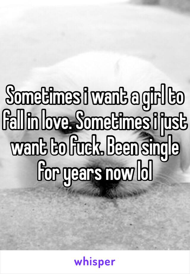 Sometimes i want a girl to fall in love. Sometimes i just want to fuck. Been single for years now lol