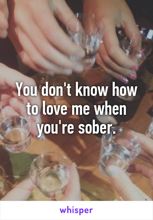 You don't know how to love me when you're sober.