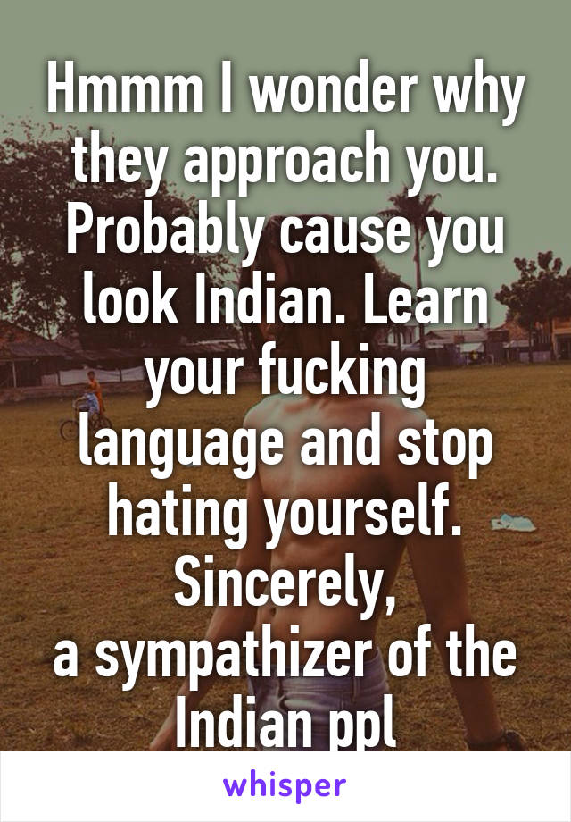 Hmmm I wonder why they approach you. Probably cause you look Indian. Learn your fucking language and stop hating yourself. Sincerely,
a sympathizer of the Indian ppl