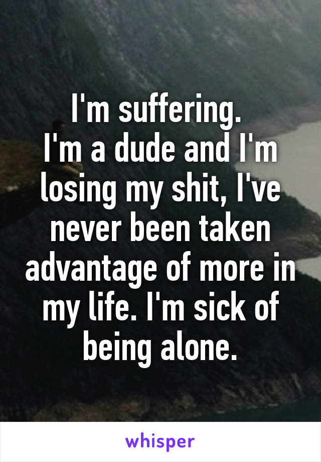 I'm suffering. 
I'm a dude and I'm losing my shit, I've never been taken advantage of more in my life. I'm sick of being alone.