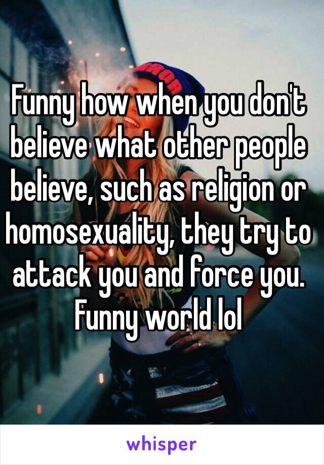 Funny how when you don't believe what other people believe, such as religion or homosexuality, they try to attack you and force you. Funny world lol 