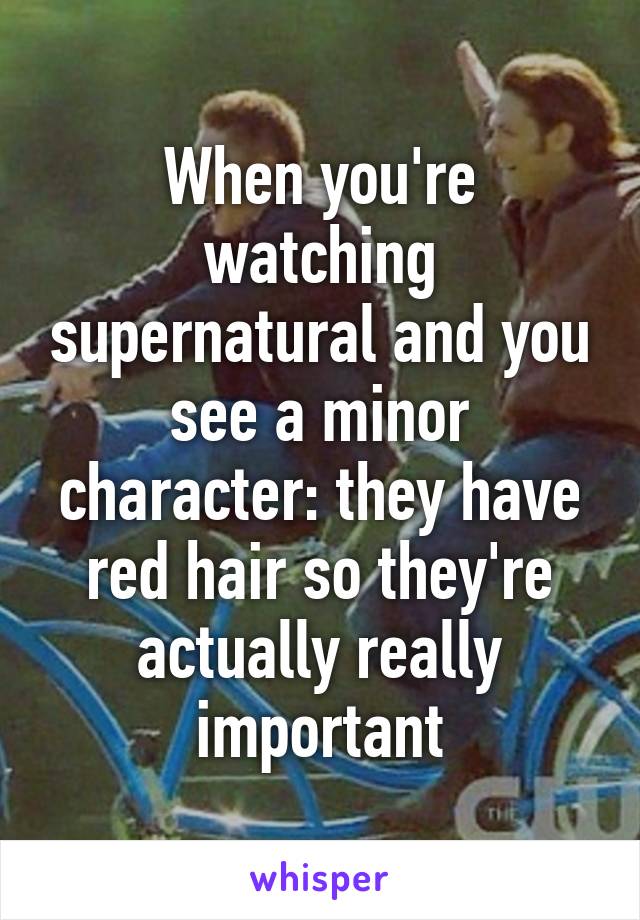 When you're watching supernatural and you see a minor character: they have red hair so they're actually really important