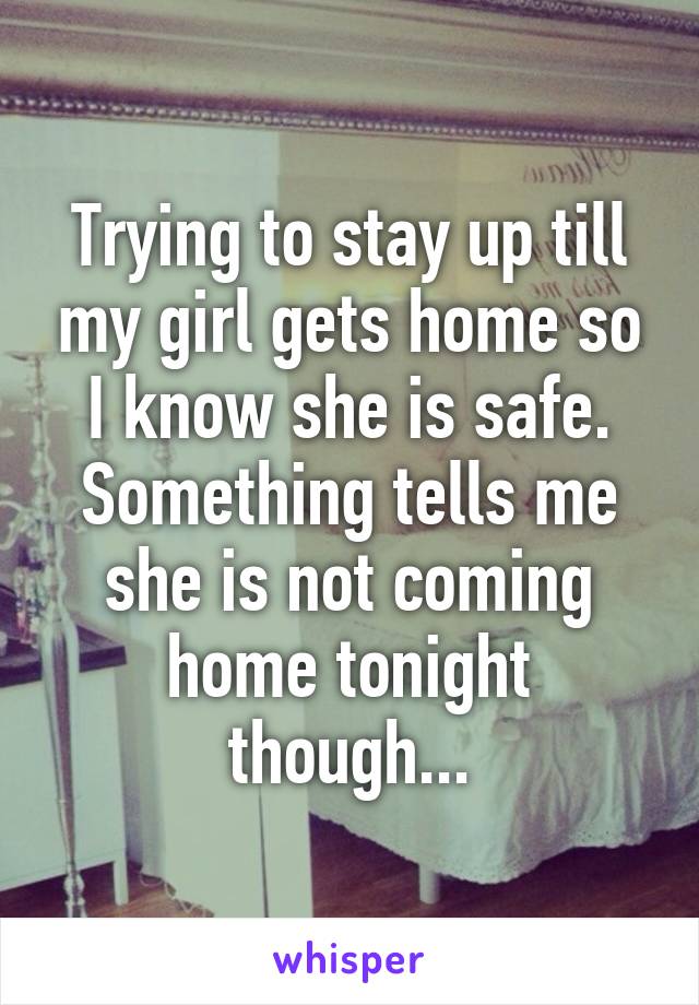 Trying to stay up till my girl gets home so I know she is safe. Something tells me she is not coming home tonight though...