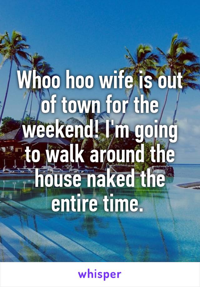 Whoo hoo wife is out of town for the weekend! I'm going to walk around the house naked the entire time. 