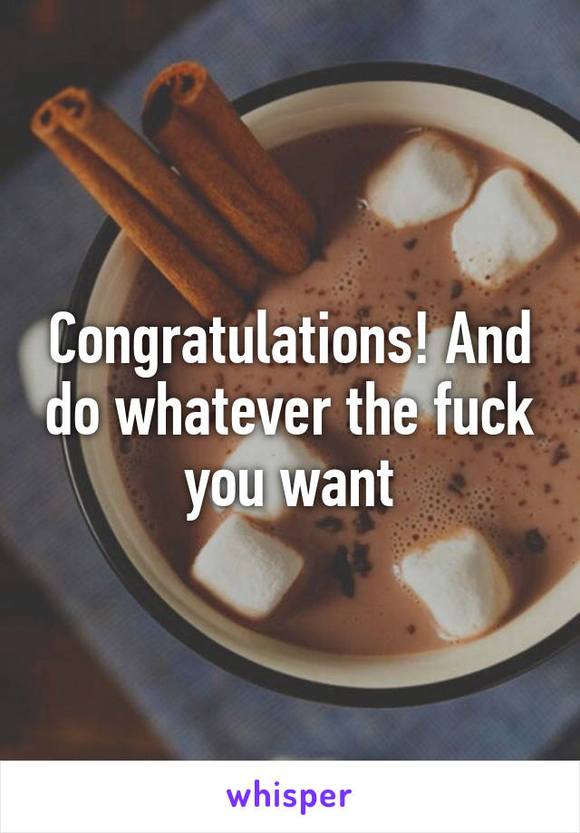 Congratulations! And do whatever the fuck you want