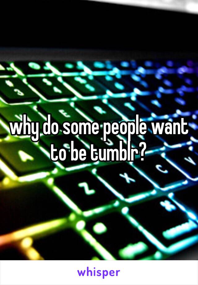 why do some people want to be tumblr? 