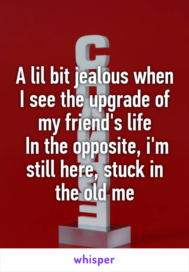 A lil bit jealous when I see the upgrade of my friend's life
 In the opposite, i'm still here, stuck in the old me