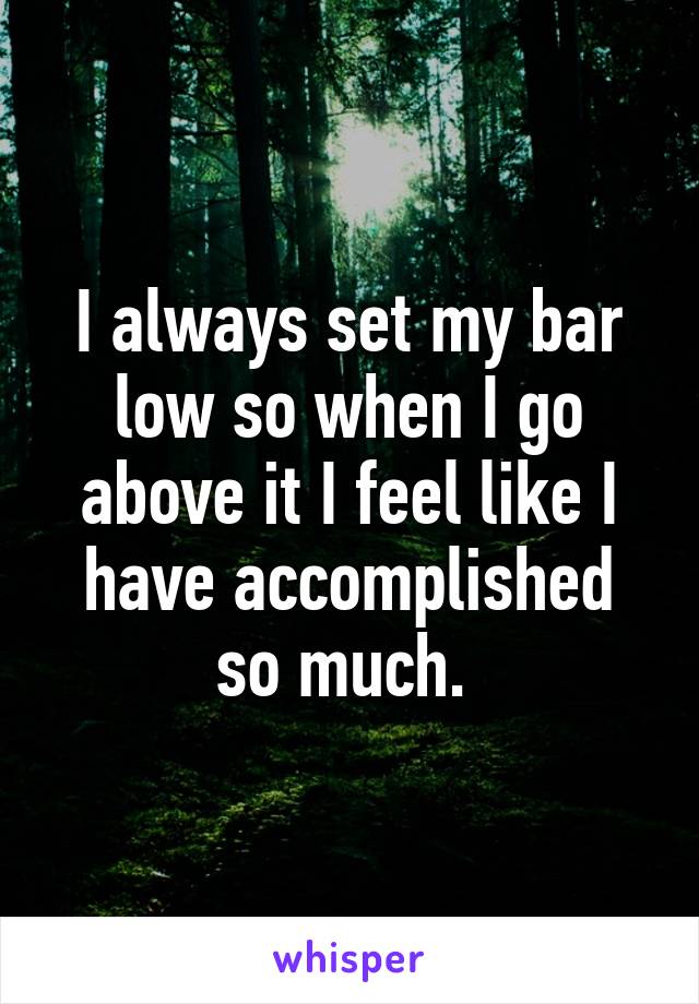 I always set my bar low so when I go above it I feel like I have accomplished so much. 