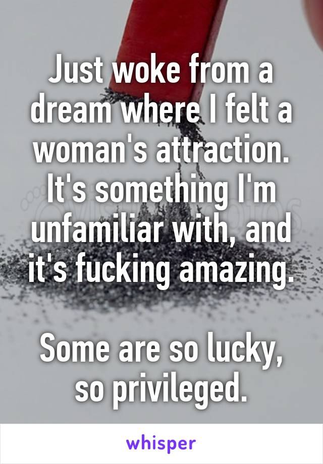 Just woke from a dream where I felt a woman's attraction. It's something I'm unfamiliar with, and it's fucking amazing.

Some are so lucky, so privileged.