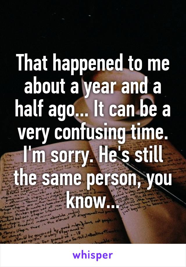 That happened to me about a year and a half ago... It can be a very confusing time. I'm sorry. He's still the same person, you know...