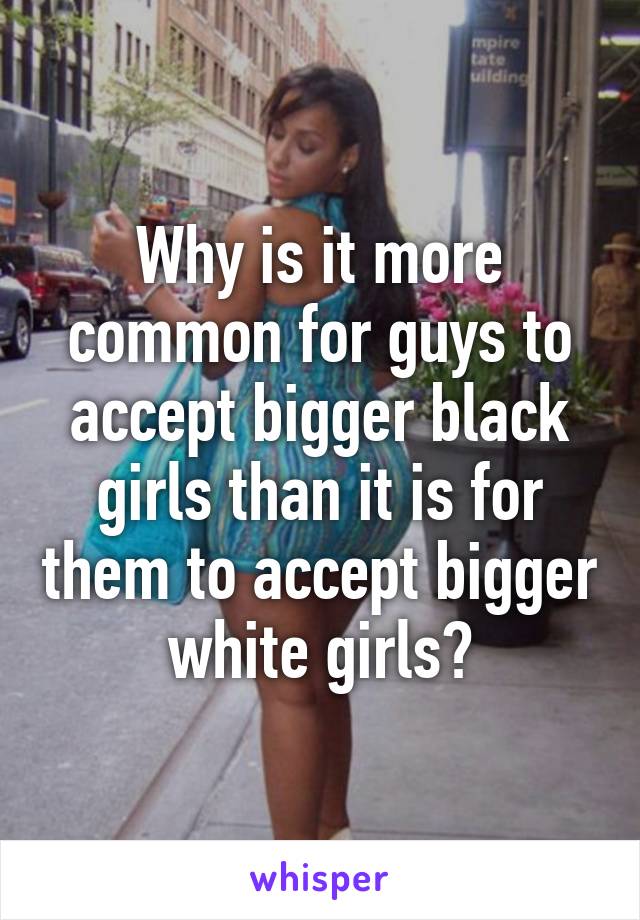 Why is it more common for guys to accept bigger black girls than it is for them to accept bigger white girls?