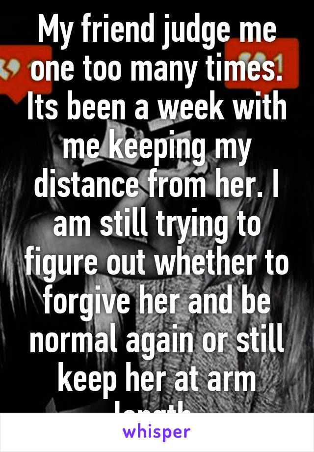 My friend judge me one too many times. Its been a week with me keeping my distance from her. I am still trying to figure out whether to forgive her and be normal again or still keep her at arm length.