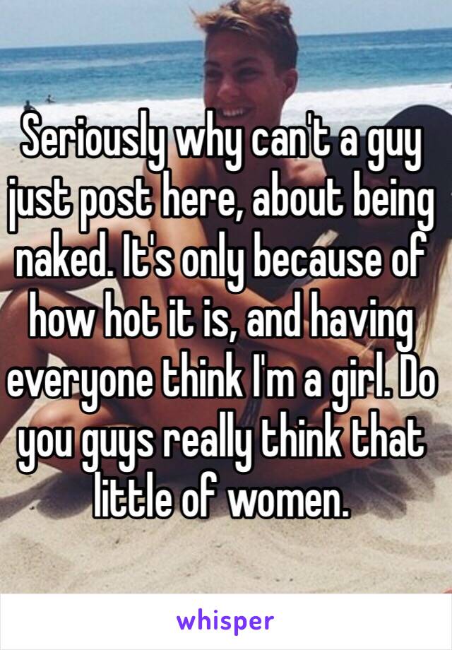 Seriously why can't a guy just post here, about being naked. It's only because of how hot it is, and having everyone think I'm a girl. Do you guys really think that little of women. 