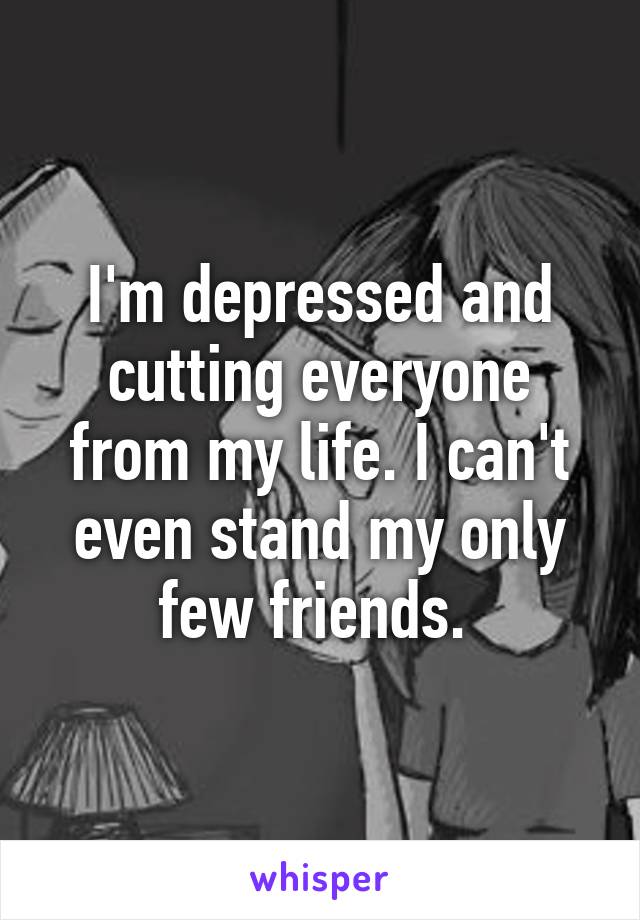 I'm depressed and cutting everyone from my life. I can't even stand my only few friends. 