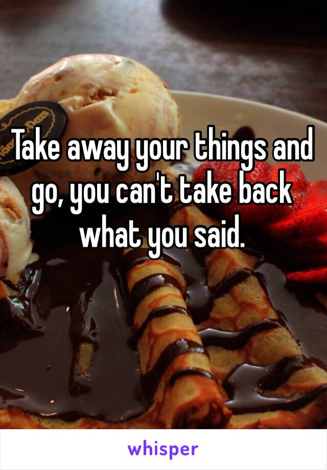 Take away your things and go, you can't take back what you said.