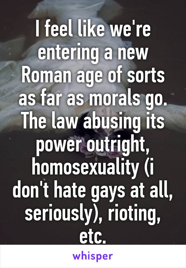 I feel like we're entering a new Roman age of sorts as far as morals go. The law abusing its power outright, homosexuality (i don't hate gays at all, seriously), rioting, etc.