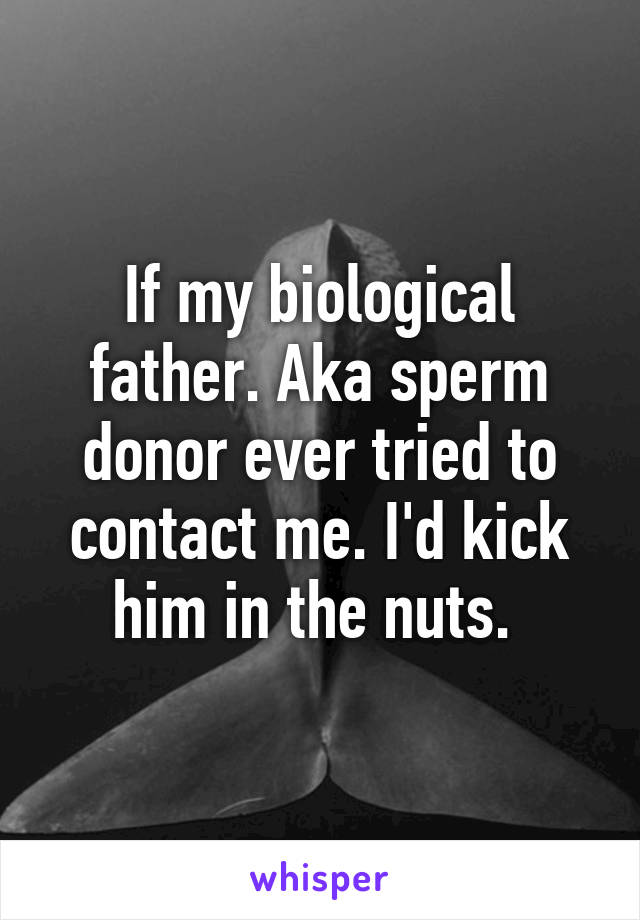 If my biological father. Aka sperm donor ever tried to contact me. I'd kick him in the nuts. 